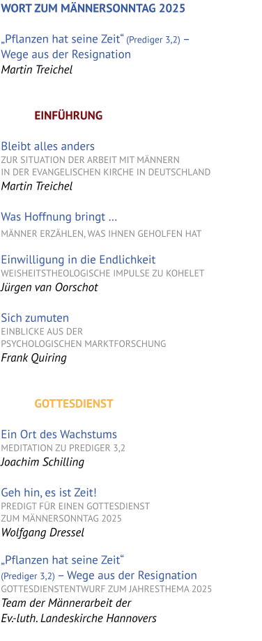 WORT ZUM MÄNNERSONNTAG 2025  „Pflanzen hat seine Zeit“ (Prediger 3,2) –   Wege aus der Resignation Martin Treichel   EINFÜHRUNG  Bleibt alles anders  ZUR SITUATION DER ARBEIT MIT MÄNNERN  IN DER EVANGELISCHEN KIRCHE IN DEUTSCHLANDMartin Treichel  Was Hoffnung bringt … MÄNNER ERZÄHLEN, WAS IHNEN GEHOLFEN HAT  Einwilligung in die EndlichkeitWEISHEITSTHEOLOGISCHE IMPULSE ZU KOHELET Jürgen van Oorschot  Sich zumuten Einblicke aus der  psychologischen marktforschung Frank Quiring   GOTTESDIENST  Ein Ort des Wachstums MEDITATION ZU PREDIGER 3,2 Joachim Schilling  Geh hin, es ist Zeit! PREDIGT FÜR EINEN GOTTESDIENST  ZUM MÄNNERSONNTAG 2025 Wolfgang Dressel  „Pflanzen hat seine Zeit“  (Prediger 3,2) – Wege aus der Resignation  GOTTESDIENSTENTWURF ZUM JAHRESTHEMA 2025 Team der Männerarbeit der  Ev.-luth. Landeskirche Hannovers